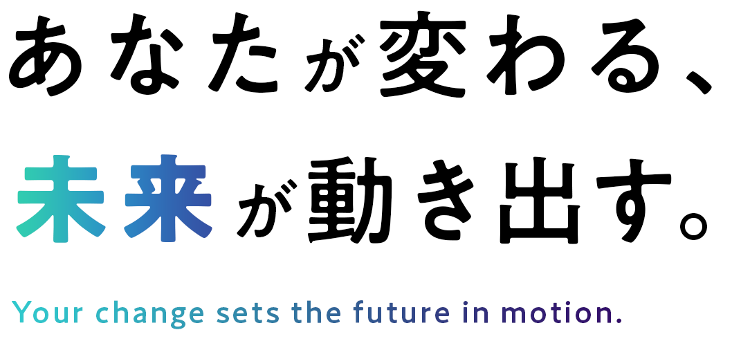 あなたが変わる、未来が動き出す。 Your change sets the future in motion.