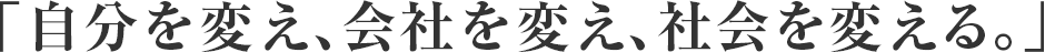 「自分を変え、会社を変え、社会を変える。」