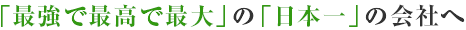 「最強で最高で最大」の「日本一」の会社へ